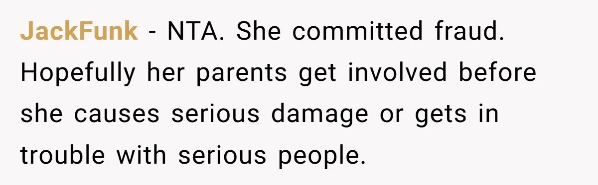 JackFunk − NTA. She committed fraud. Hopefully her parents get involved before she causes serious damage or gets in trouble with serious people.