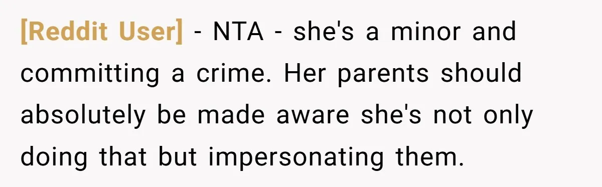 [Reddit User] − NTA - she's a minor and committing a crime. Her parents should absolutely be made aware she's not only doing that but impersonating them.
