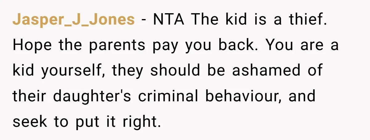 Jasper_J_Jones − NTA The kid is a thief. Hope the parents pay you back. You are a kid yourself, they should be ashamed of their daughter's criminal behaviour, and seek...
