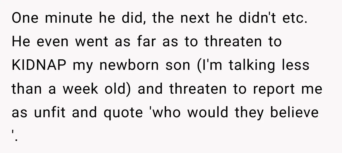 One minute he did, the next he didn't etc. He even went as far as to threaten to KIDNAP my newborn son (I'm talking less than a week old) and...
