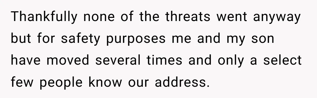 Thankfully none of the threats went anyway but for safety purposes me and my son have moved several times and only a select few people know our address.