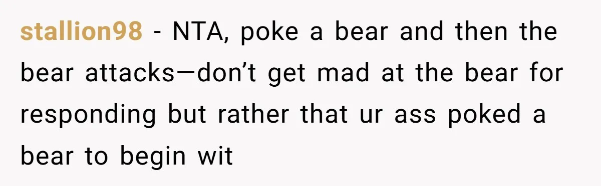 stallion98 − NTA, poke a bear and then the bear attacks—don’t get mad at the bear for responding but rather that ur ass poked a bear to begin wit