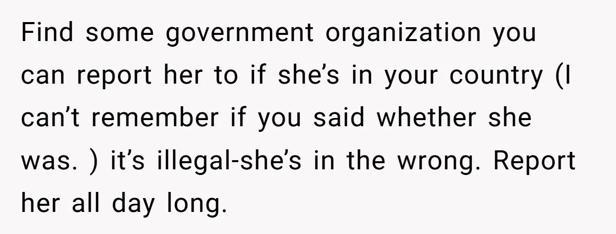 Find some government organization you can report her to if she’s in your country (I can’t remember if you said whether she was. ) it’s illegal-she’s in the wrong. Report...