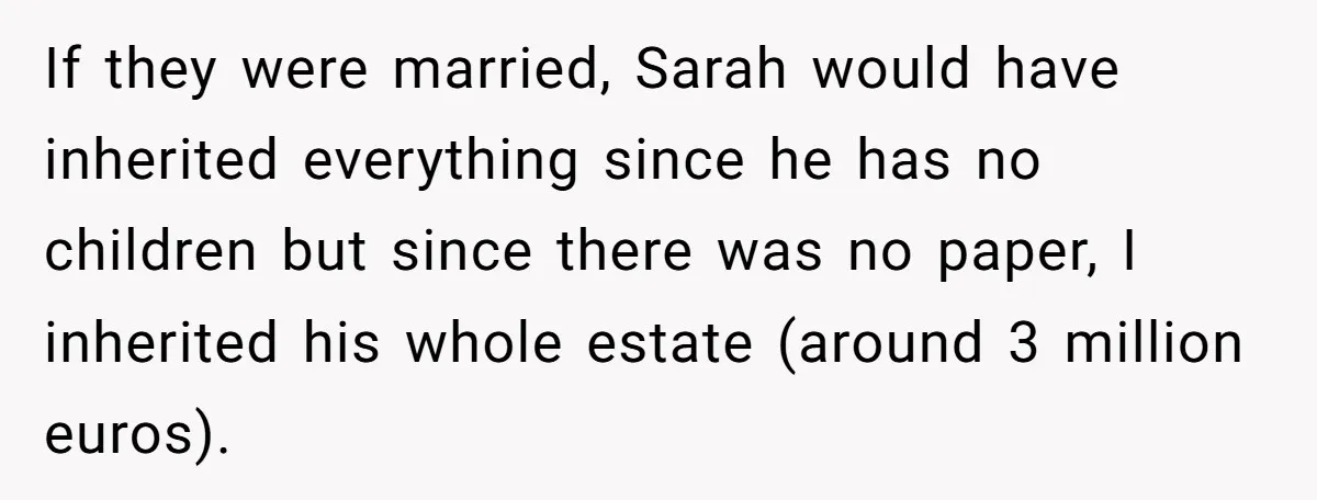 If they were married, Sarah would have inherited everything since he has no children but since there was no paper, I inherited his whole estate (around 3 million euros).