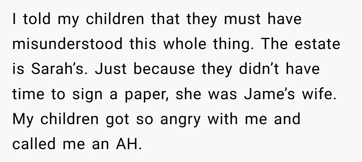 I told my children that they must have misunderstood this whole thing. The estate is Sarah’s. Just because they didn’t have time to sign a paper, she was Jame’s wife....