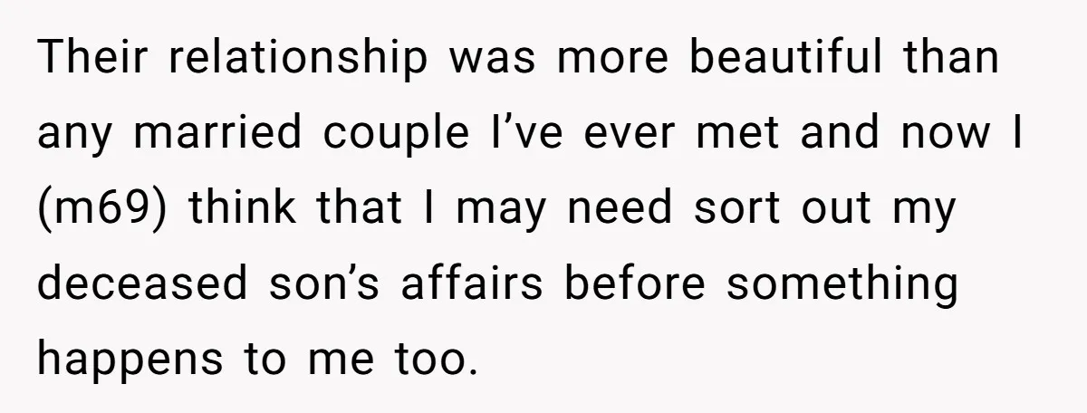 Their relationship was more beautiful than any married couple I’ve ever met and now I (m69) think that I may need sort out my deceased son’s affairs before something happens...
