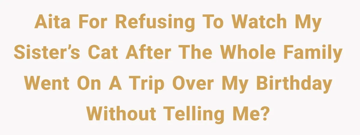 AITA for refusing to watch my sister’s cat after the whole family went on a trip over my birthday without telling me?