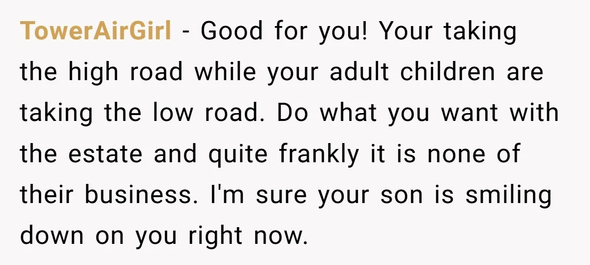 TowerAirGirl − Good for you! Your taking the high road while your adult children are taking the low road. Do what you want with the estate and quite frankly it...