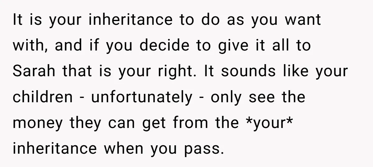 It is your inheritance to do as you want with, and if you decide to give it all to Sarah that is your right. It sounds like your children -...