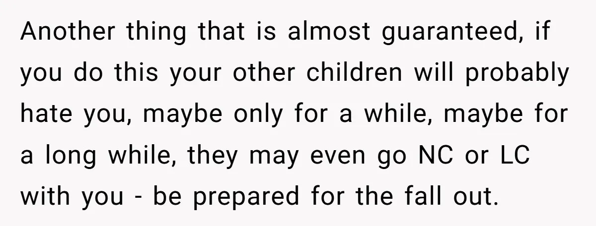 Another thing that is almost guaranteed, if you do this your other children will probably hate you, maybe only for a while, maybe for a long while, they may even...