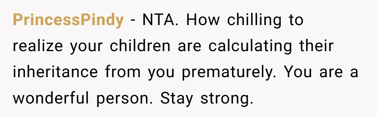 PrincessPindy − NTA. How chilling to realize your children are calculating their inheritance from you prematurely. You are a wonderful person. Stay strong.
