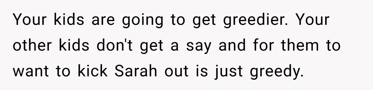 Your kids are going to get greedier. Your other kids don't get a say and for them to want to kick Sarah out is just greedy.