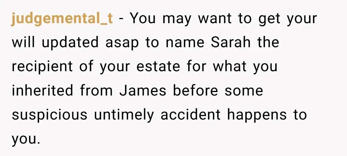 judgemental_t − You may want to get your will updated asap to name Sarah the recipient of your estate for what you inherited from James before some suspicious untimely accident...