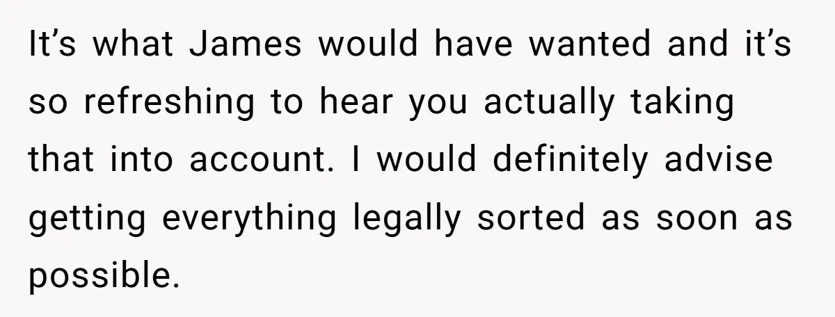 It’s what James would have wanted and it’s so refreshing to hear you actually taking that into account. I would definitely advise getting everything legally sorted as soon as possible.