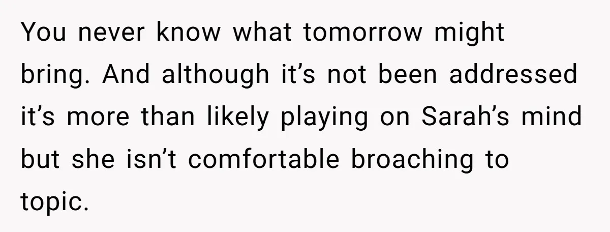 You never know what tomorrow might bring. And although it’s not been addressed it’s more than likely playing on Sarah’s mind but she isn’t comfortable broaching to topic.