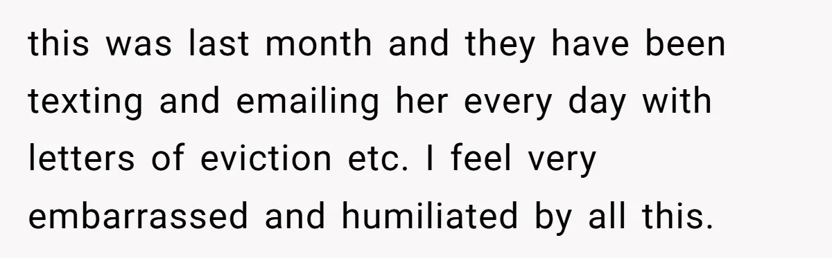 this was last month and they have been texting and emailing her every day with letters of eviction etc. I feel very embarrassed and humiliated by all this.