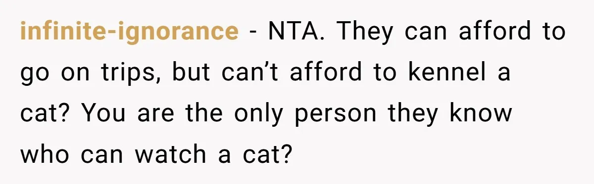 infinite-ignorance − NTA. They can afford to go on trips, but can’t afford to kennel a cat? You are the only person they know who can watch a cat?