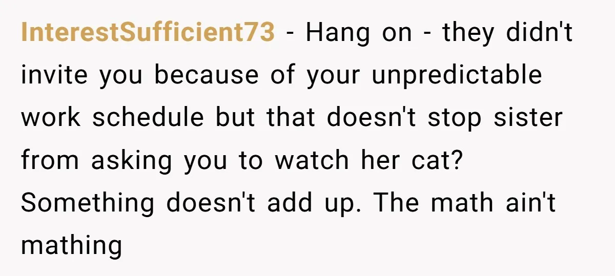 InterestSufficient73 − Hang on - they didn't invite you because of your unpredictable work schedule but that doesn't stop sister from asking you to watch her cat? Something doesn't add...