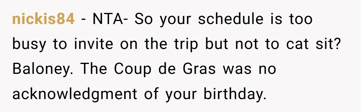 nickis84 − NTA- So your schedule is too busy to invite on the trip but not to cat sit? Baloney. The Coup de Gras was no acknowledgment of your birthday.
