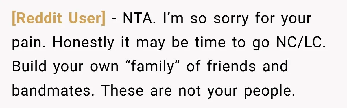 [Reddit User] − NTA. I’m so sorry for your pain. Honestly it may be time to go NC/LC. Build your own “family” of friends and bandmates. These are not your...