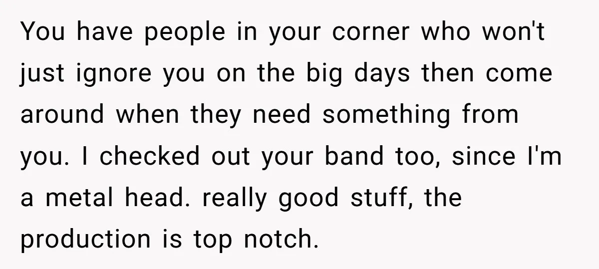 You have people in your corner who won't just ignore you on the big days then come around when they need something from you. I checked out your band too,...