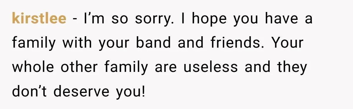 kirstlee − I’m so sorry. I hope you have a family with your band and friends. Your whole other family are useless and they don’t deserve you!