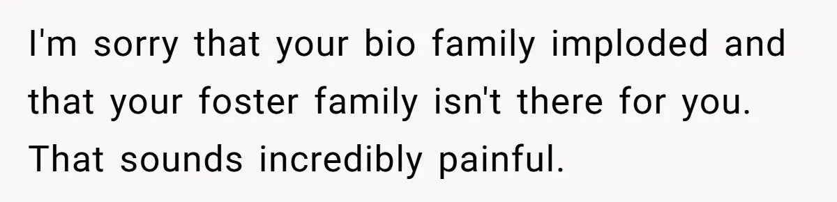 I'm sorry that your bio family imploded and that your foster family isn't there for you. That sounds incredibly painful.