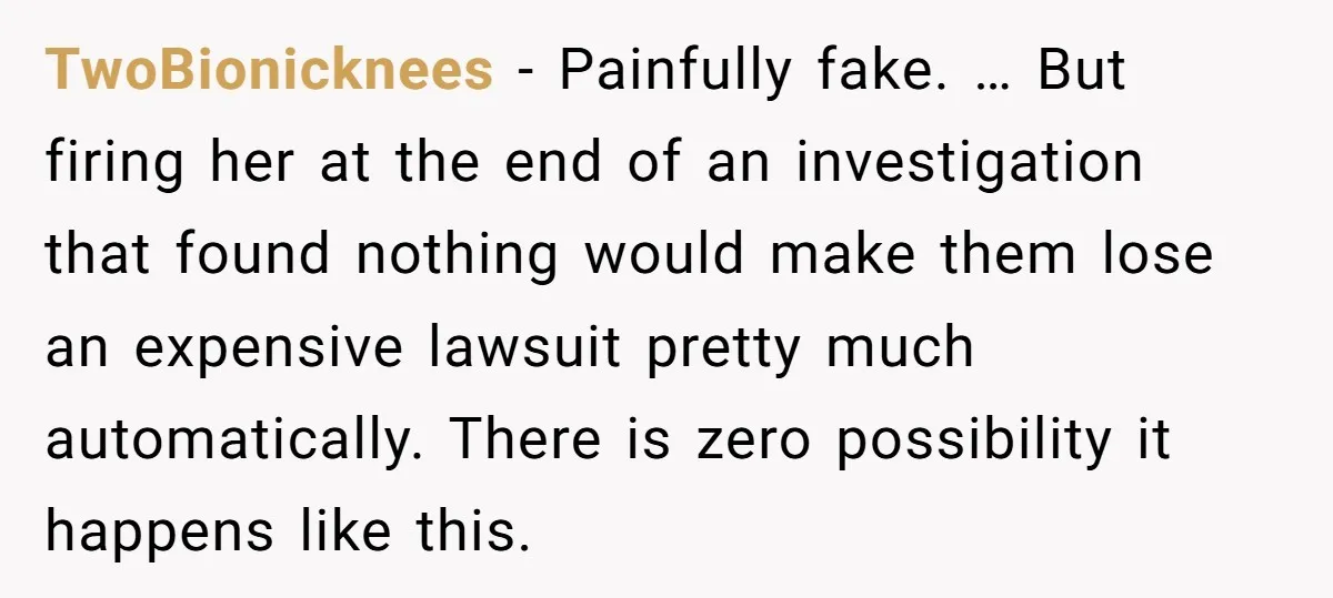 TwoBionicknees − Painfully fake. … But firing her at the end of an investigation that found nothing would make them lose an expensive lawsuit pretty much automatically. There is zero...