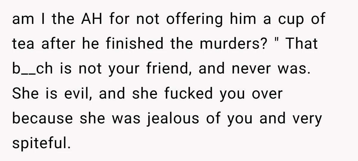 am I the AH for not offering him a cup of tea after he finished the murders? " That b__ch is not your friend, and never was. She is evil,...