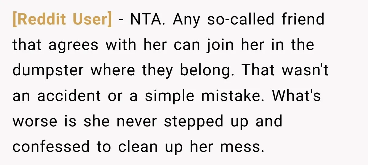 [Reddit User] − NTA. Any so-called friend that agrees with her can join her in the dumpster where they belong. That wasn't an accident or a simple mistake. What's worse...