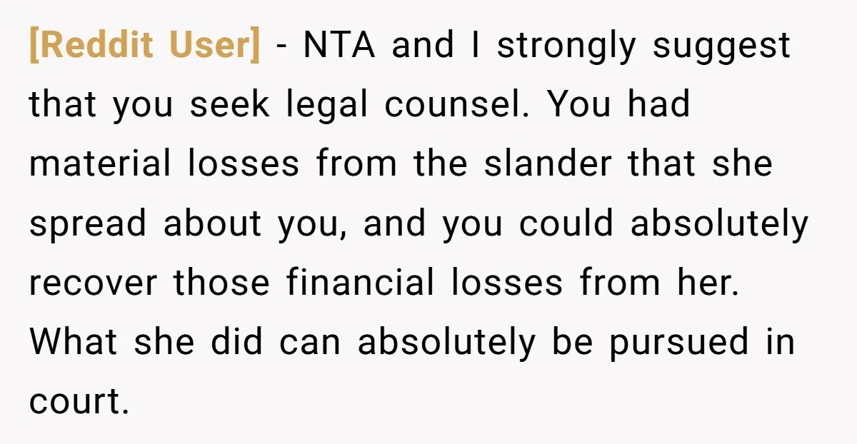 [Reddit User] − NTA and I strongly suggest that you seek legal counsel. You had material losses from the slander that she spread about you, and you could absolutely recover...