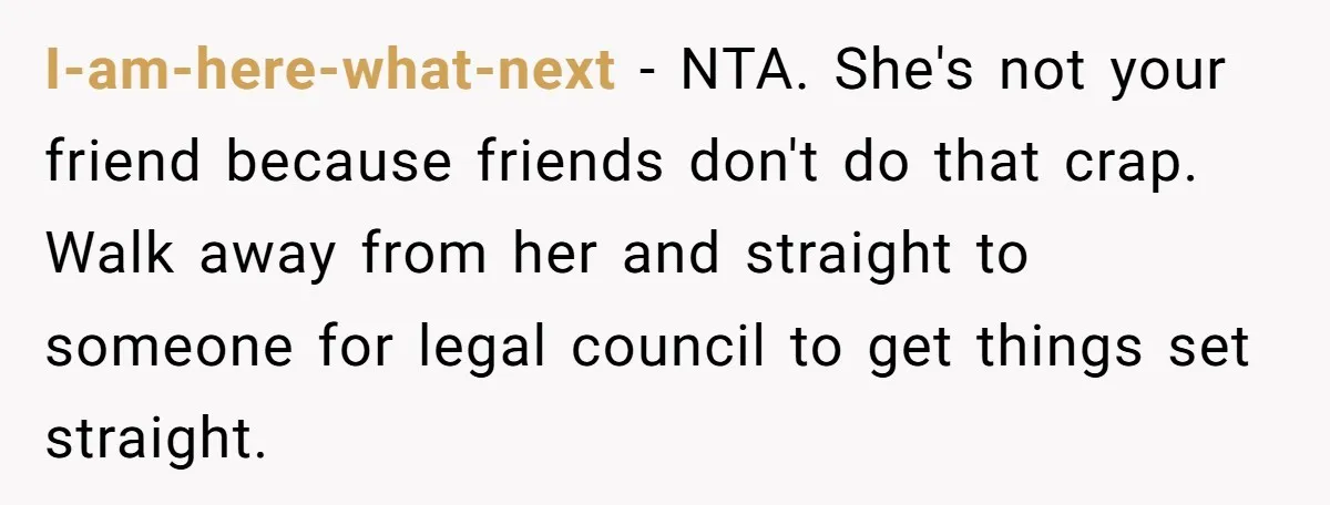 I-am-here-what-next − NTA. She's not your friend because friends don't do that crap. Walk away from her and straight to someone for legal council to get things set straight.