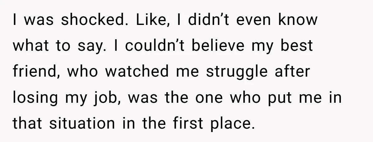 I was shocked. Like, I didn’t even know what to say. I couldn’t believe my best friend, who watched me struggle after losing my job, was the one who put...