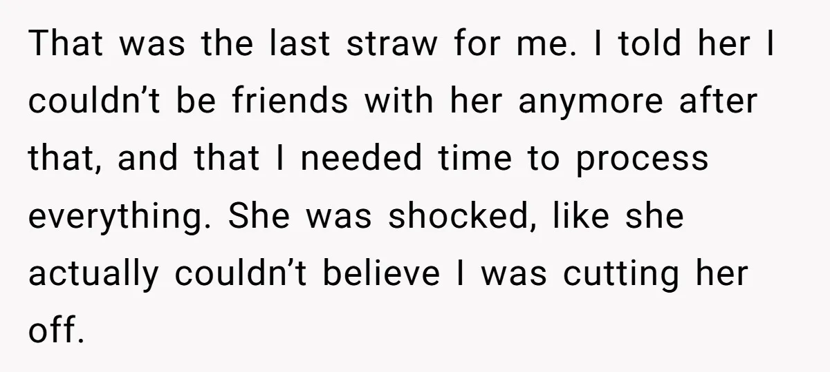 That was the last straw for me. I told her I couldn’t be friends with her anymore after that, and that I needed time to process everything. She was shocked,...