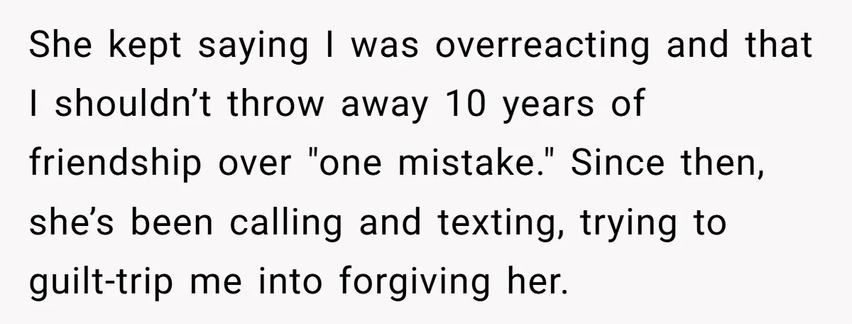 She kept saying I was overreacting and that I shouldn’t throw away 10 years of friendship over "one mistake." Since then, she’s been calling and texting, trying to guilt-trip me...