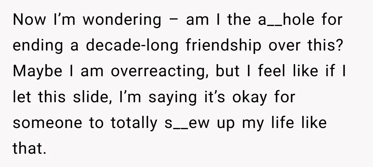 Now I’m wondering – am I the a__hole for ending a decade-long friendship over this? Maybe I am overreacting, but I feel like if I let this slide, I’m saying...