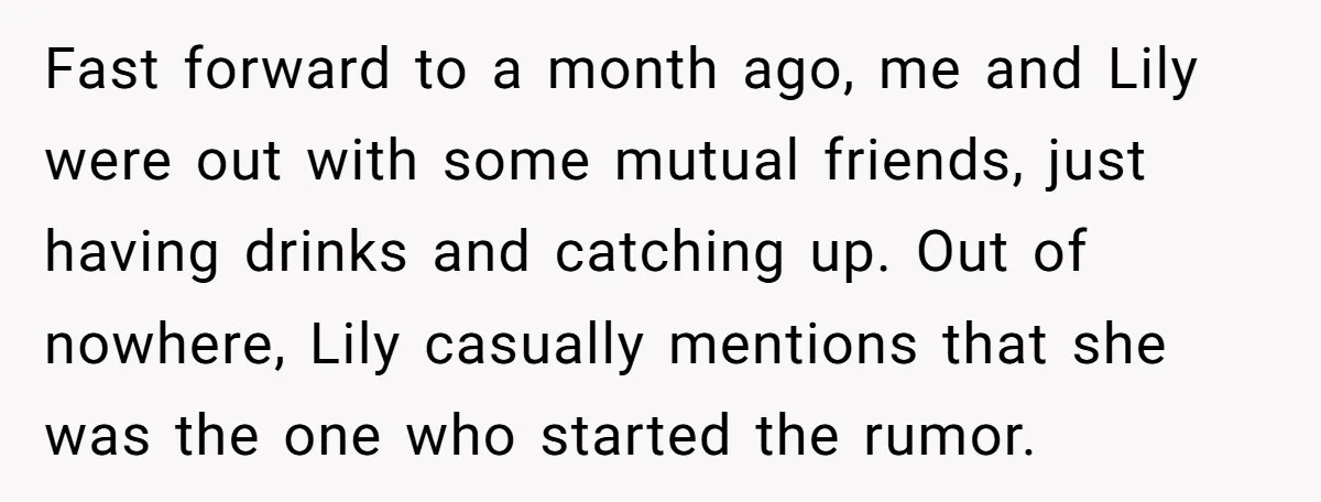 Fast forward to a month ago, me and Lily were out with some mutual friends, just having drinks and catching up. Out of nowhere, Lily casually mentions that she was...