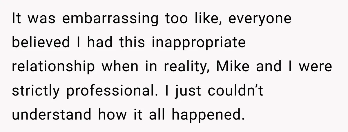 It was embarrassing too like, everyone believed I had this inappropriate relationship when in reality, Mike and I were strictly professional. I just couldn’t understand how it all happened.