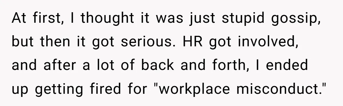 At first, I thought it was just stupid gossip, but then it got serious. HR got involved, and after a lot of back and forth, I ended up getting fired...