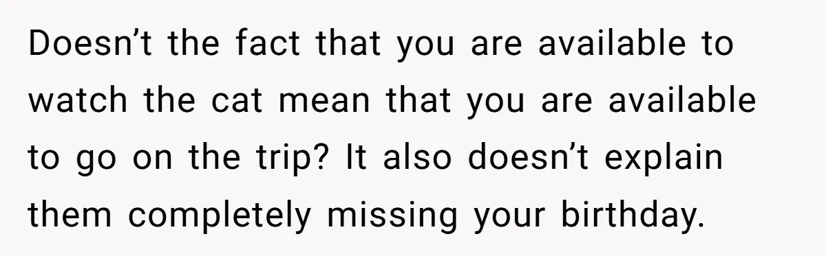 Doesn’t the fact that you are available to watch the cat mean that you are available to go on the trip? It also doesn’t explain them completely missing your birthday.