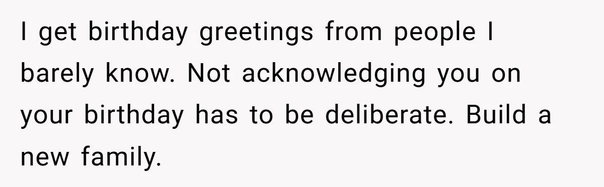 I get birthday greetings from people I barely know. Not acknowledging you on your birthday has to be deliberate. Build a new family.