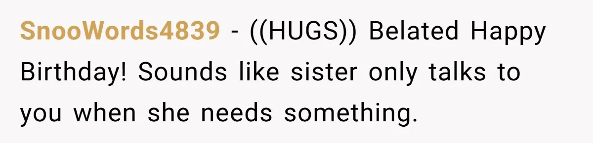 SnooWords4839 − ((HUGS)) Belated Happy Birthday! Sounds like sister only talks to you when she needs something.