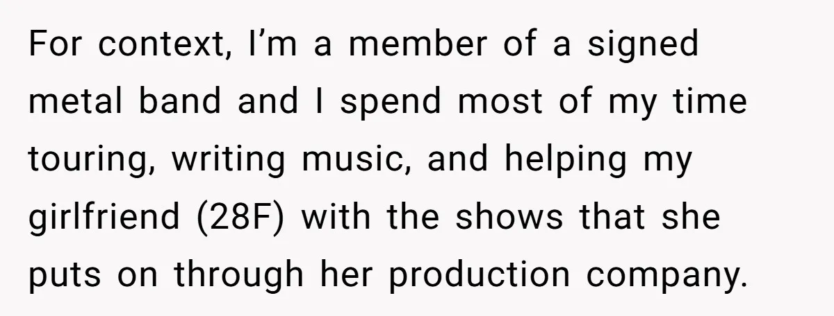 For context, I’m a member of a signed metal band and I spend most of my time touring, writing music, and helping my girlfriend (28F) with the shows that she...