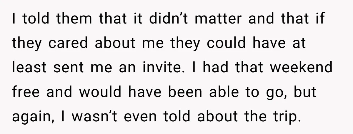 I told them that it didn’t matter and that if they cared about me they could have at least sent me an invite. I had that weekend free and would...