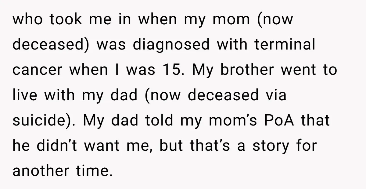 who took me in when my mom (now deceased) was diagnosed with terminal cancer when I was 15. My brother went to live with my dad (now deceased via suicide)....