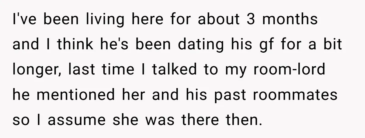 I've been living here for about 3 months and I think he's been dating his gf for a bit longer, last time I talked to my room-lord he mentioned her...
