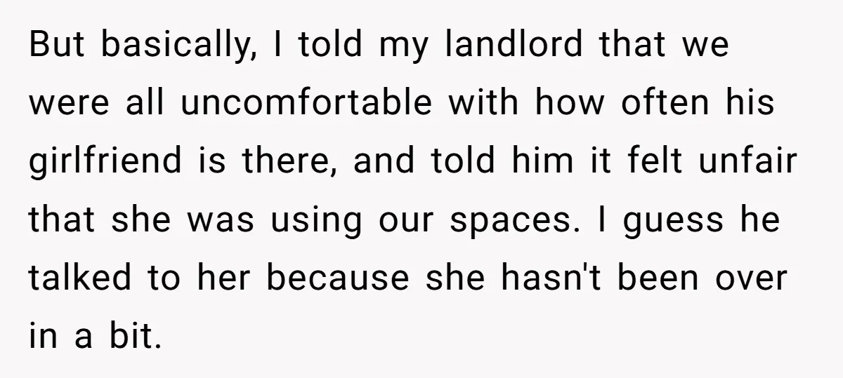 But basically, I told my landlord that we were all uncomfortable with how often his girlfriend is there, and told him it felt unfair that she was using our spaces....