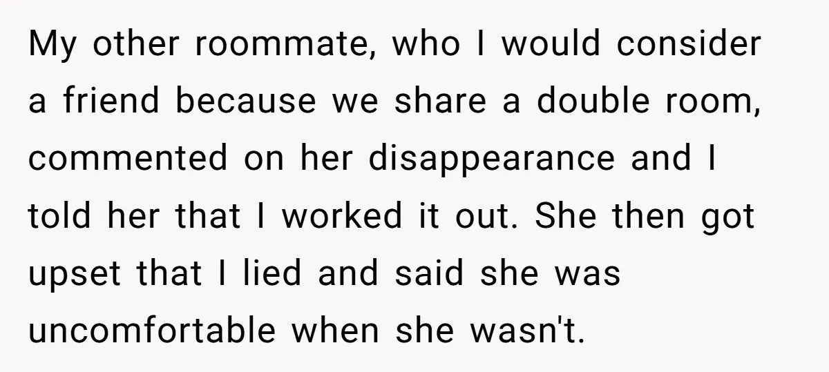My other roommate, who I would consider a friend because we share a double room, commented on her disappearance and I told her that I worked it out. She then...