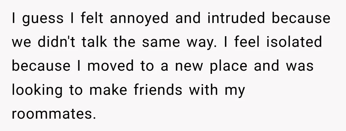 I guess I felt annoyed and intruded because we didn't talk the same way. I feel isolated because I moved to a new place and was looking to make friends...
