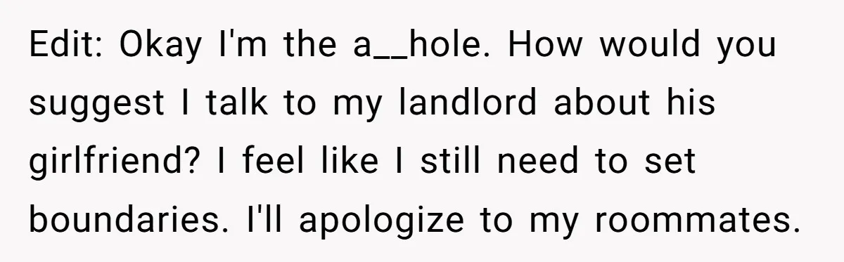 Edit: Okay I'm the a__hole. How would you suggest I talk to my landlord about his girlfriend? I feel like I still need to set boundaries. I'll apologize to my...